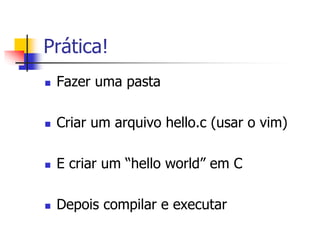 Prática!
 Fazer uma pasta
 Criar um arquivo hello.c (usar o vim)
 E criar um “hello world” em C
 Depois compilar e executar
 