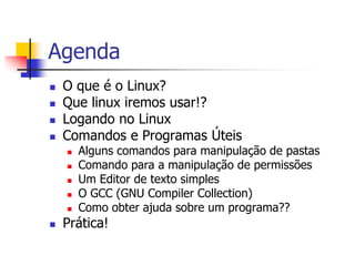 Agenda
 O que é o Linux?
 Que linux iremos usar!?
 Logando no Linux
 Comandos e Programas Úteis
 Alguns comandos para manipulação de pastas
 Comando para a manipulação de permissões
 Um Editor de texto simples
 O GCC (GNU Compiler Collection)
 Como obter ajuda sobre um programa??
 Prática!
 