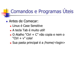Comandos e Programas Úteis
 Antes de Comecar:
 Linux é Case Sensitive
 A tecla Tab é muito util!
 O Atalho “Ctrl + C” não copia e nem o
“Ctrl + v” cola!
 Sua pasta principal é a /home/<login>
 