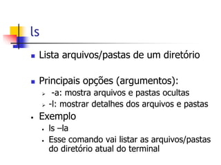ls
 Lista arquivos/pastas de um diretório
 Principais opções (argumentos):
 -a: mostra arquivos e pastas ocultas
 -l: mostrar detalhes dos arquivos e pastas
• Exemplo
• ls –la
• Esse comando vai listar as arquivos/pastas
do diretório atual do terminal
 