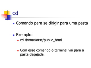 cd
 Comando para se dirigir para uma pasta
 Exemplo:
 cd /home/arss/public_html
 Com esse comando o terminal vai para a
pasta desejada.
 
