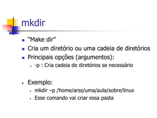 mkdir
 “Make dir”
 Cria um diretório ou uma cadeia de diretórios
 Principais opções (argumentos):
 -p : Cria cadeia de diretórios se necessário
• Exemplo:
• mkdir –p /home/arss/uma/aula/sobre/linux
• Esse comando vai criar essa pasta
 