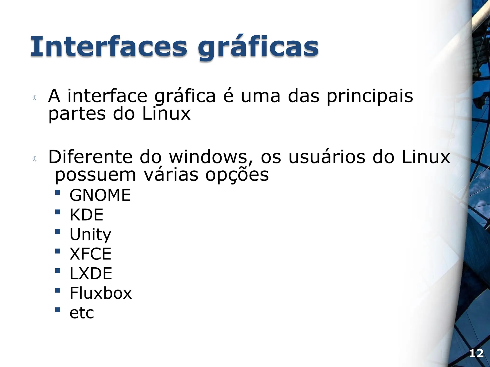 Interfaces gráficas
 A interface gráfica é uma das principais
partes do Linux
 Diferente do windows, os usuários do Linux
possuem várias opções
 GNOME
 KDE
 Unity
 XFCE
 LXDE
 Fluxbox
 etc
12
 
