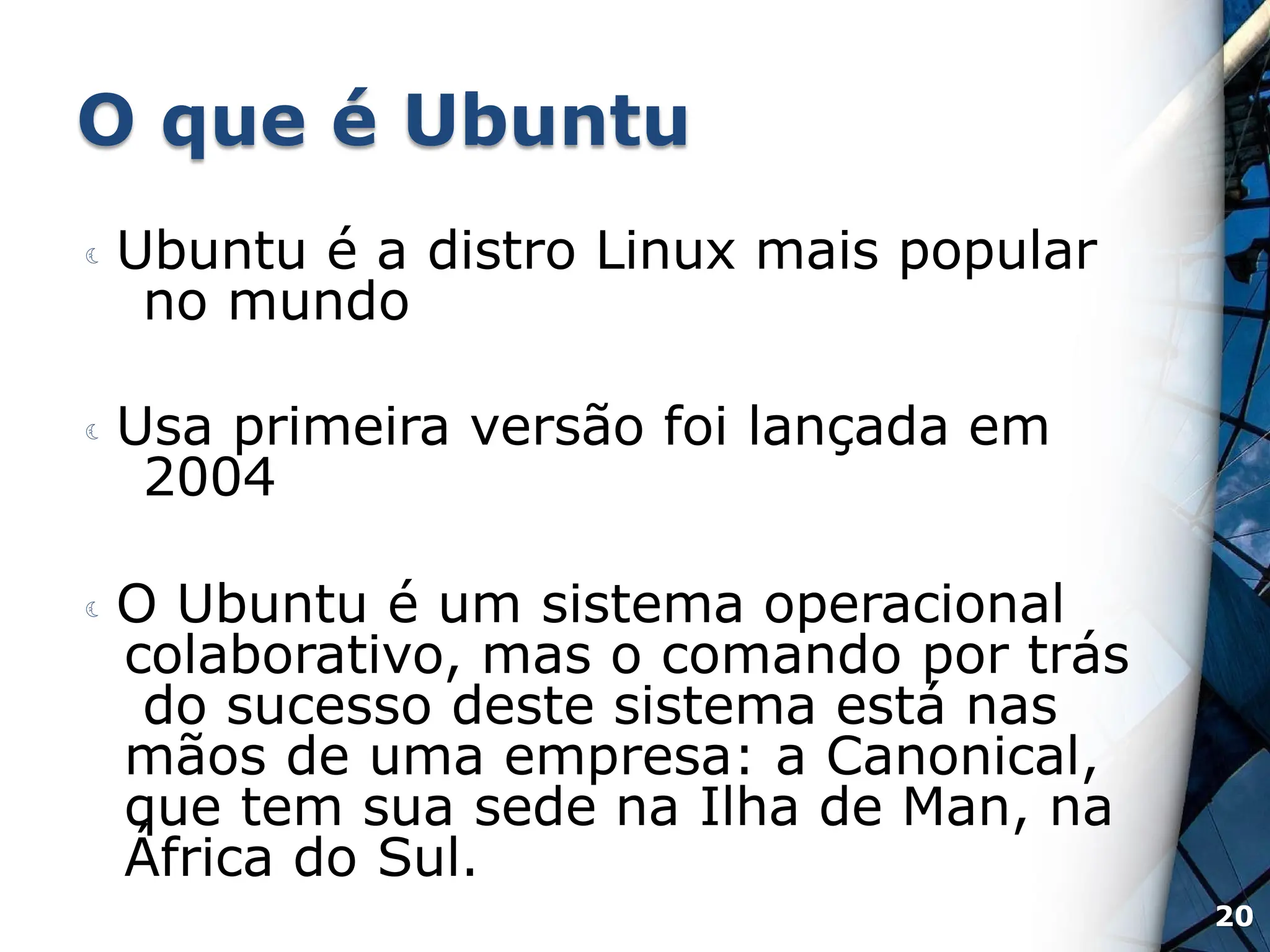 O que é Ubuntu
 Ubuntu é a distro Linux mais popular
no mundo
 Usa primeira versão foi lançada em
2004
 O Ubuntu é um sistema operacional
colaborativo, mas o comando por trás
do sucesso deste sistema está nas
mãos de uma empresa: a Canonical,
que tem sua sede na Ilha de Man, na
África do Sul.
20
 