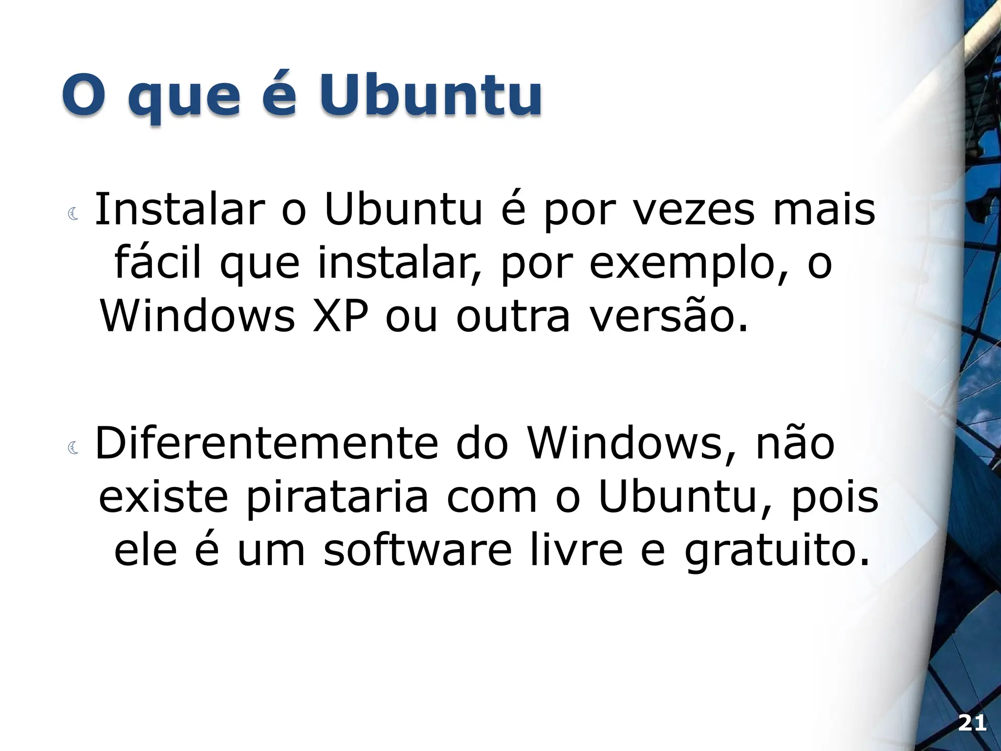O que é Ubuntu
 Instalar o Ubuntu é por vezes mais
fácil que instalar, por exemplo, o
Windows XP ou outra versão.
 Diferentemente do Windows, não
existe pirataria com o Ubuntu, pois
ele é um software livre e gratuito.
21
 