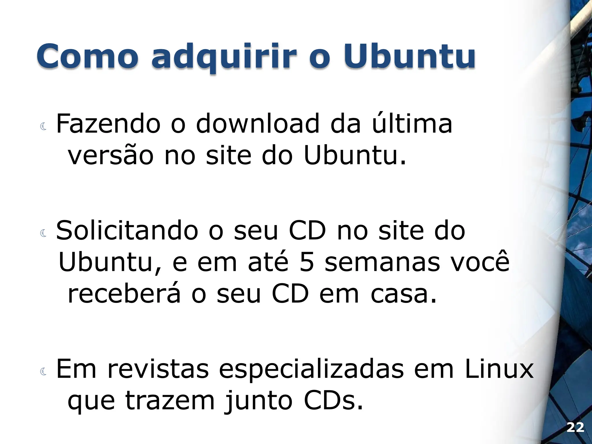 Como adquirir o Ubuntu
 Fazendo o download da última
versão no site do Ubuntu.
 Solicitando o seu CD no site do
Ubuntu, e em até 5 semanas você
receberá o seu CD em casa.
 Em revistas especializadas em Linux
que trazem junto CDs.
22
 