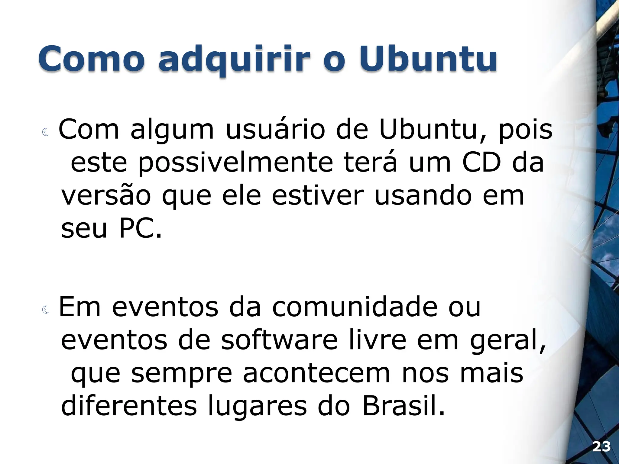 Como adquirir o Ubuntu
 Com algum usuário de Ubuntu, pois
este possivelmente terá um CD da
versão que ele estiver usando em
seu PC.
 Em eventos da comunidade ou
eventos de software livre em geral,
que sempre acontecem nos mais
diferentes lugares do Brasil.
23
 
