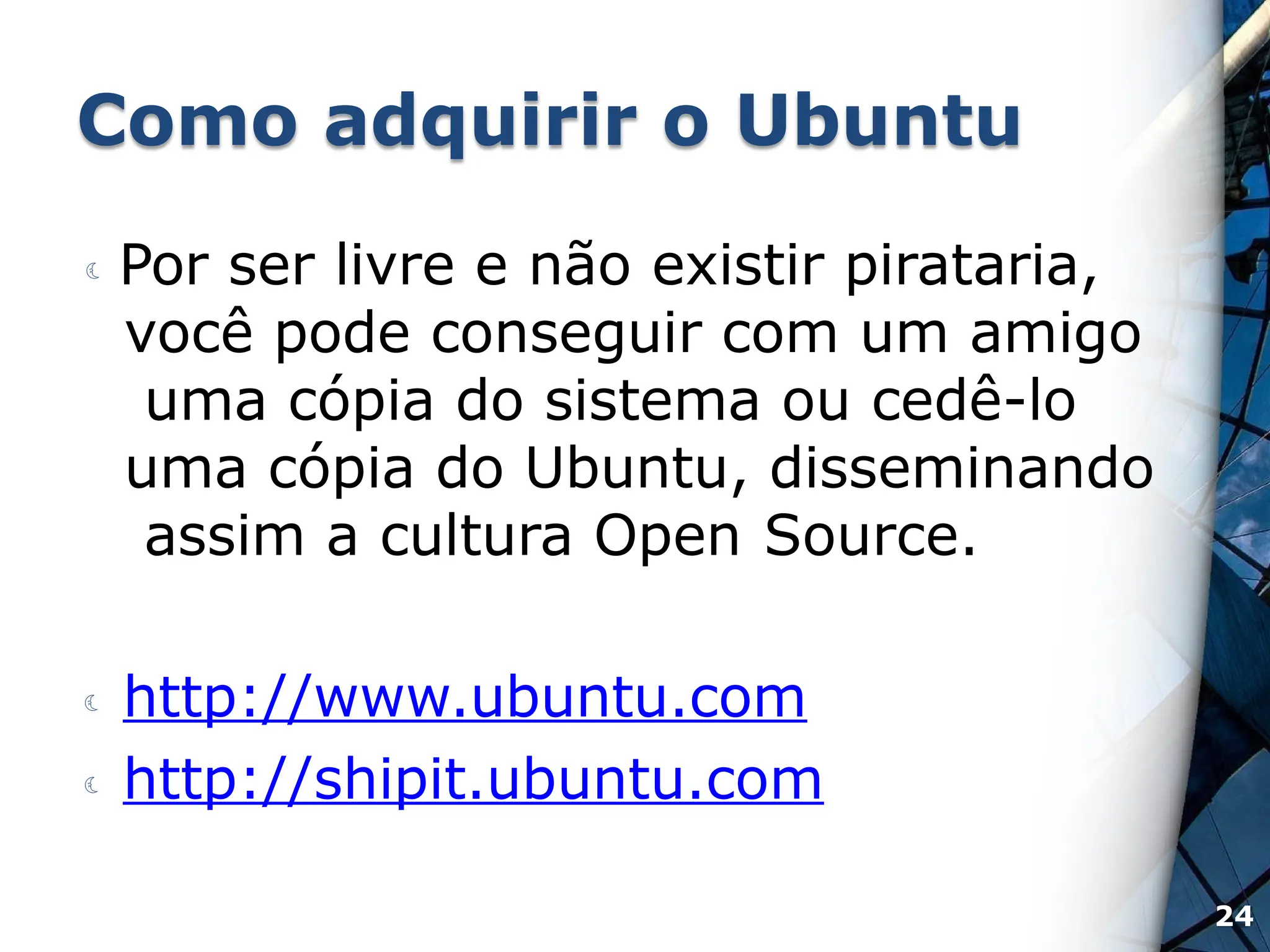 Como adquirir o Ubuntu
 Por ser livre e não existir pirataria,
você pode conseguir com um amigo
uma cópia do sistema ou cedê-lo
uma cópia do Ubuntu, disseminando
assim a cultura Open Source.
 http://www.ubuntu.com
 http://shipit.ubuntu.com
24
 