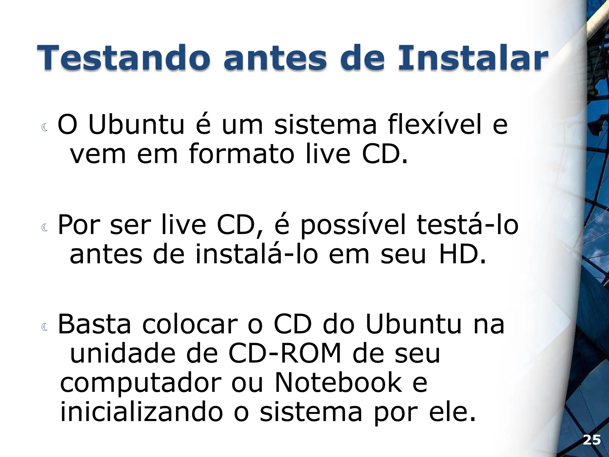 Testando antes de Instalar
 O Ubuntu é um sistema flexível e
vem em formato live CD.
 Por ser live CD, é possível testá-lo
antes de instalá-lo em seu HD.
 Basta colocar o CD do Ubuntu na
unidade de CD-ROM de seu
computador ou Notebook e
inicializando o sistema por ele.
25
 