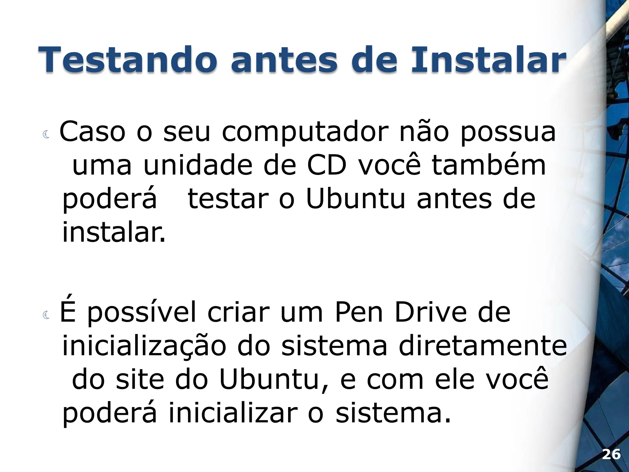 Testando antes de Instalar
 Caso o seu computador não possua
uma unidade de CD você também
poderá testar o Ubuntu antes de
instalar.
 É possível criar um Pen Drive de
inicialização do sistema diretamente
do site do Ubuntu, e com ele você
poderá inicializar o sistema.
26
 