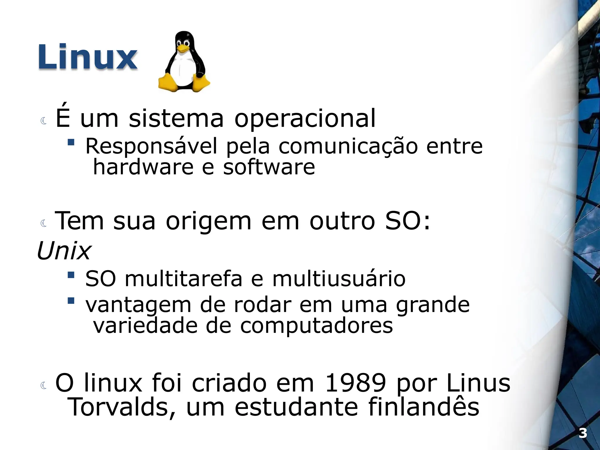 Linux
 É um sistema operacional
 Responsável pela comunicação entre
hardware e software
 Tem sua origem em outro SO:
Unix
 SO multitarefa e multiusuário
 vantagem de rodar em uma grande
variedade de computadores
 O linux foi criado em 1989 por Linus
Torvalds, um estudante finlandês
3
 