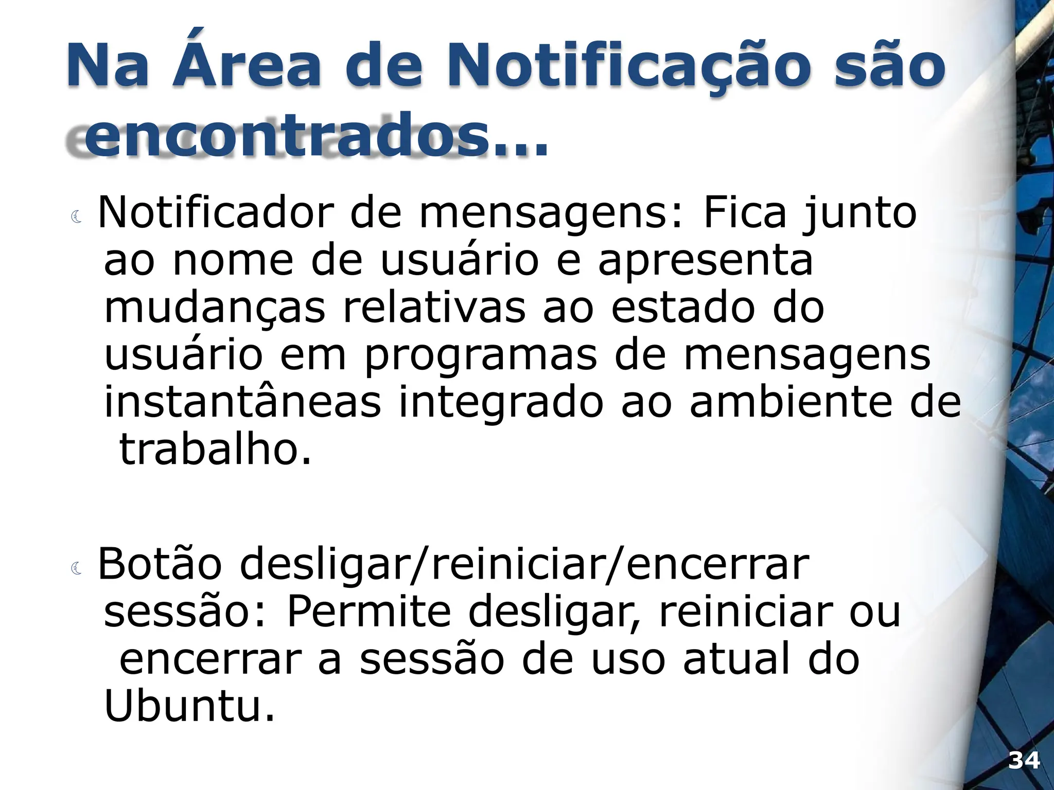 Na Área de Notificação são
encontrados…
 Notificador de mensagens: Fica junto
ao nome de usuário e apresenta
mudanças relativas ao estado do
usuário em programas de mensagens
instantâneas integrado ao ambiente de
trabalho.
 Botão desligar/reiniciar/encerrar
sessão: Permite desligar, reiniciar ou
encerrar a sessão de uso atual do
Ubuntu.
34
 