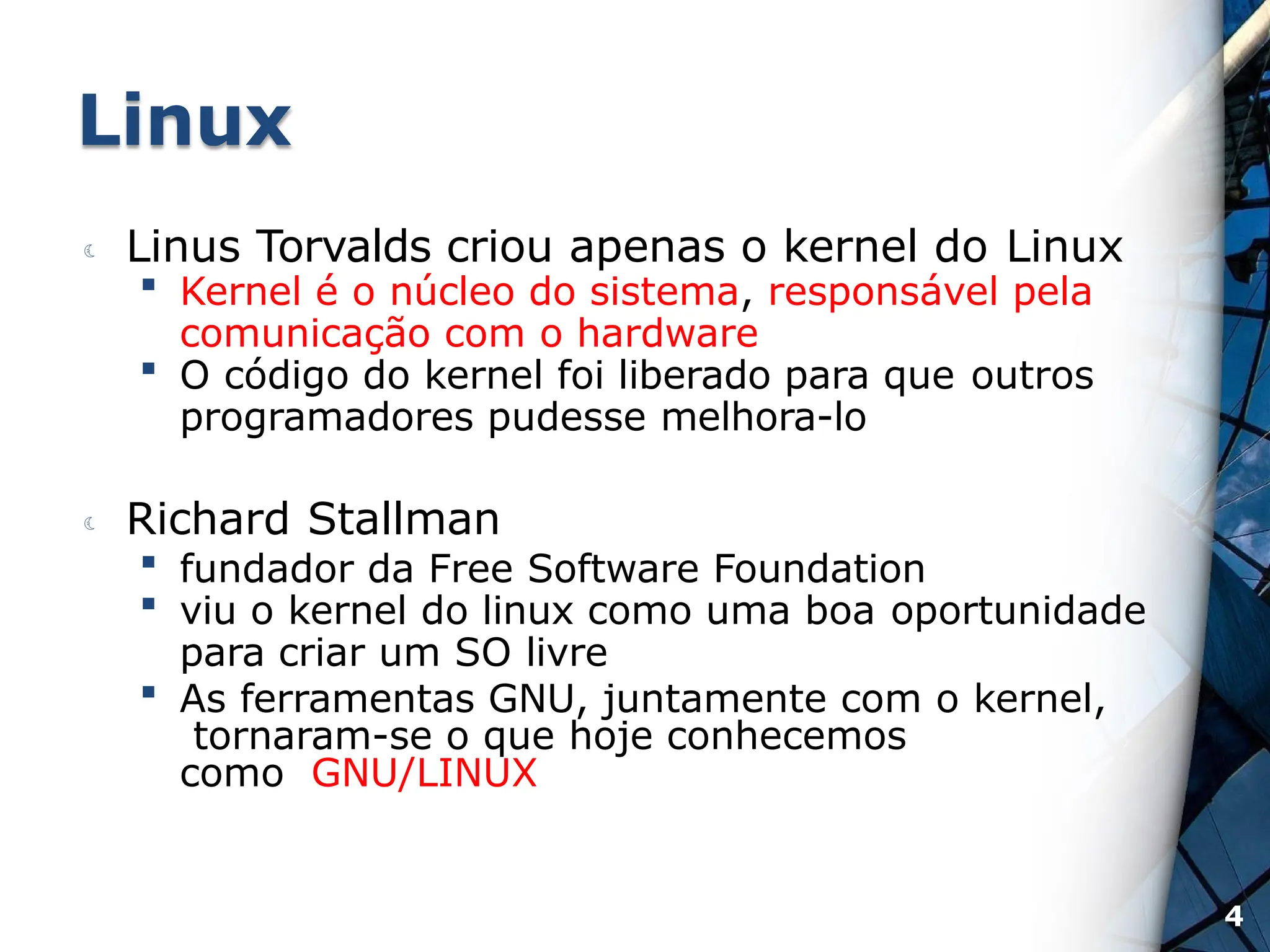 Linux
 Linus Torvalds criou apenas o kernel do Linux
 Kernel é o núcleo do sistema, responsável pela
comunicação com o hardware
 O código do kernel foi liberado para que outros
programadores pudesse melhora-lo
 Richard Stallman
 fundador da Free Software Foundation
 viu o kernel do linux como uma boa oportunidade
para criar um SO livre
 As ferramentas GNU, juntamente com o kernel,
tornaram-se o que hoje conhecemos
como GNU/LINUX
4
 
