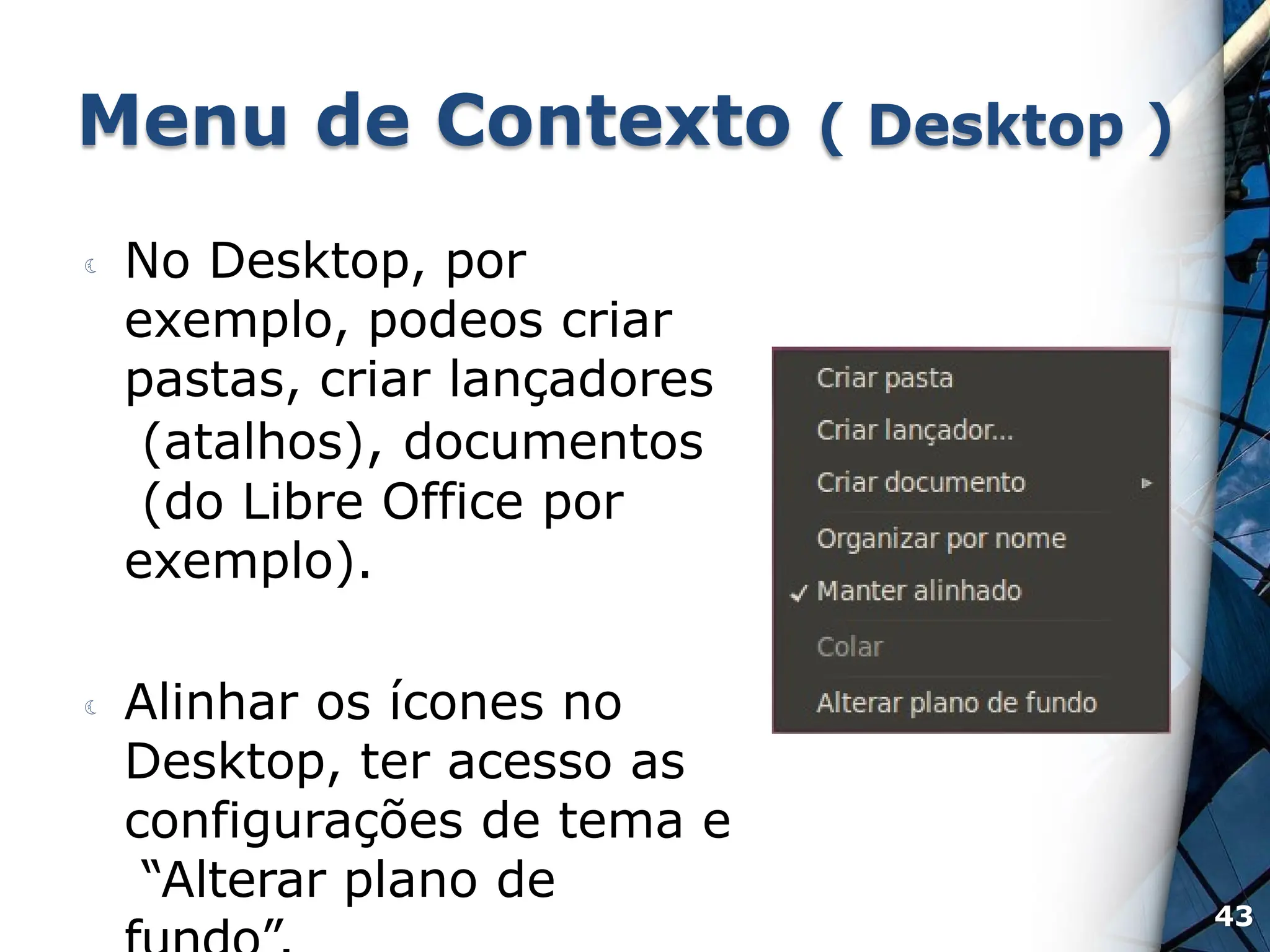 Menu de Contexto ( Desktop )
 No Desktop, por
exemplo, podeos criar
pastas, criar lançadores
(atalhos), documentos
(do Libre Office por
exemplo).
 Alinhar os ícones no
Desktop, ter acesso as
configurações de tema e
“Alterar plano de
43
 