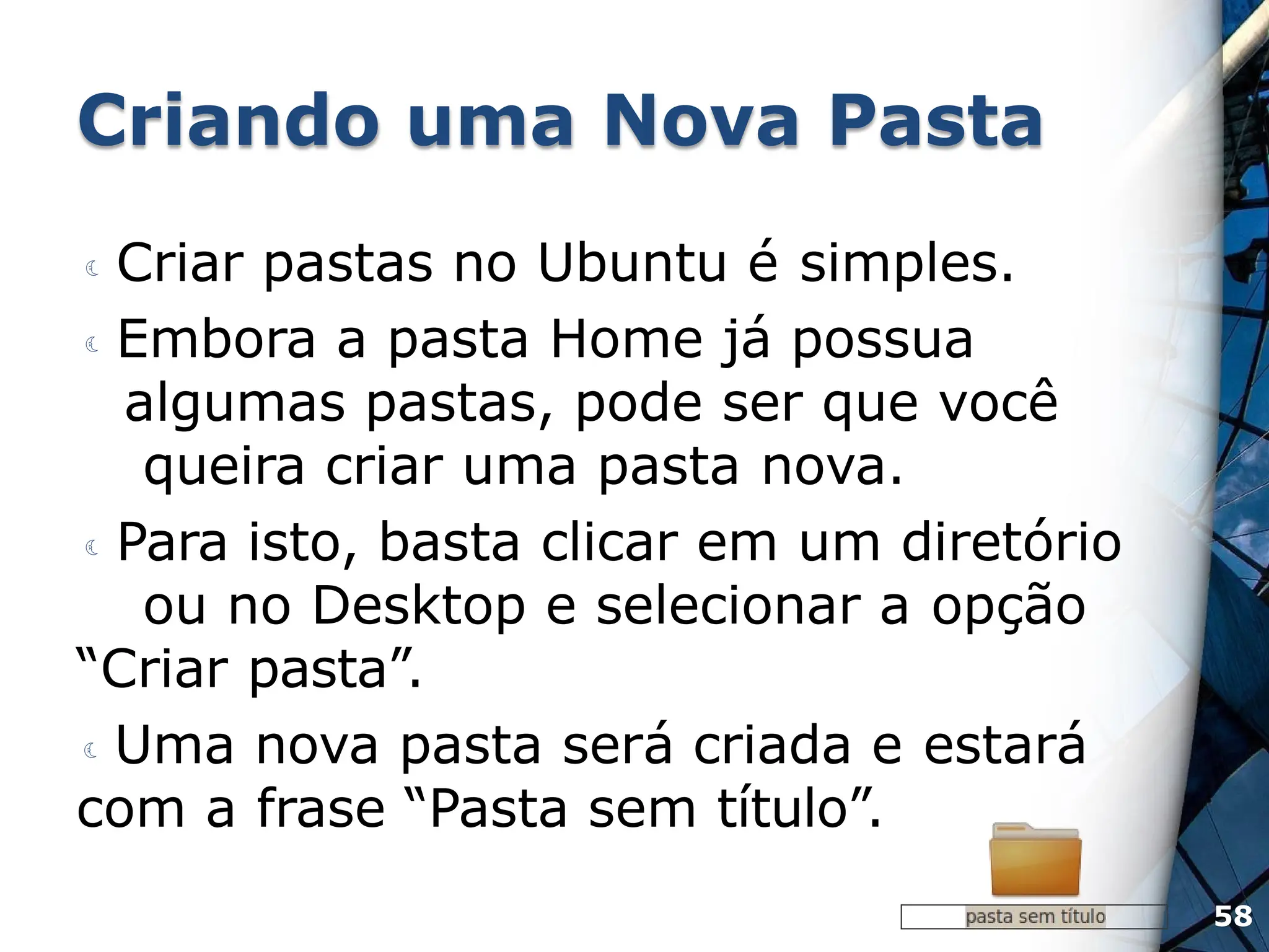 Criando uma Nova Pasta
 Criar pastas no Ubuntu é simples.
 Embora a pasta Home já possua
algumas pastas, pode ser que você
queira criar uma pasta nova.
 Para isto, basta clicar em um diretório
ou no Desktop e selecionar a opção
“Criar pasta”.
 Uma nova pasta será criada e estará
com a frase “Pasta sem título”.
58
 