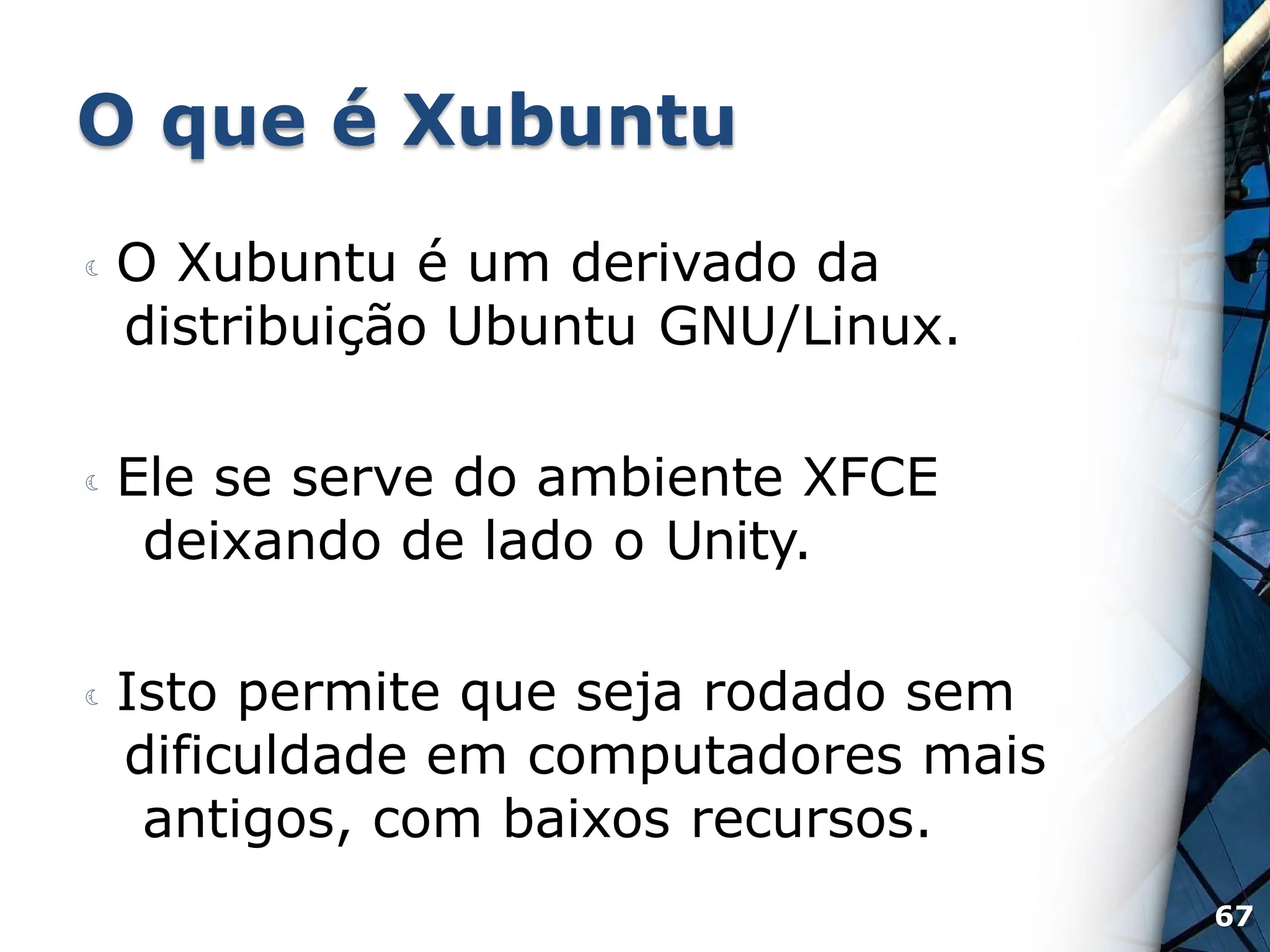 O que é Xubuntu
 O Xubuntu é um derivado da
distribuição Ubuntu GNU/Linux.
 Ele se serve do ambiente XFCE
deixando de lado o Unity.
 Isto permite que seja rodado sem
dificuldade em computadores mais
antigos, com baixos recursos.
67
 