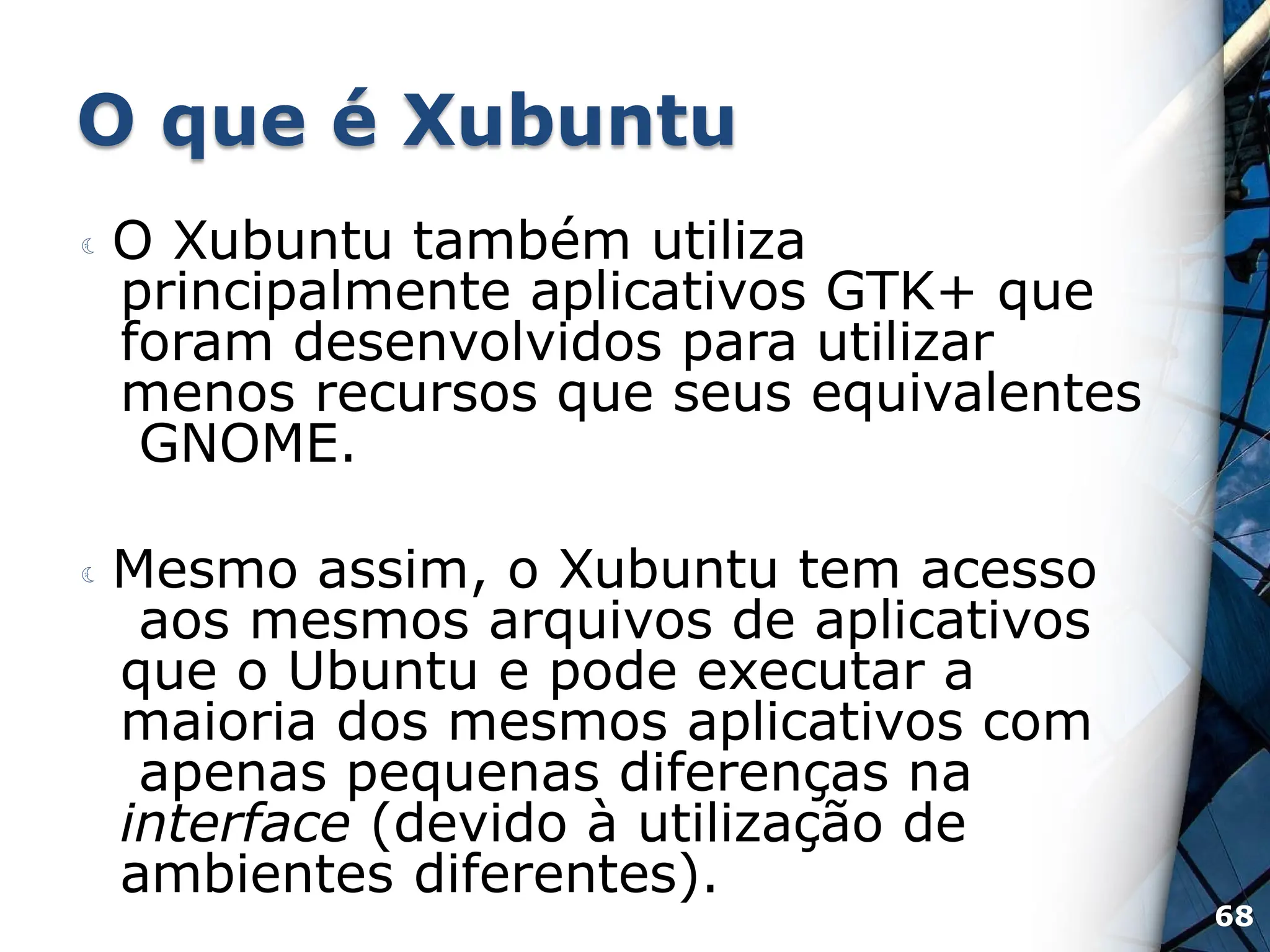 O que é Xubuntu
 O Xubuntu também utiliza
principalmente aplicativos GTK+ que
foram desenvolvidos para utilizar
menos recursos que seus equivalentes
GNOME.
 Mesmo assim, o Xubuntu tem acesso
aos mesmos arquivos de aplicativos
que o Ubuntu e pode executar a
maioria dos mesmos aplicativos com
apenas pequenas diferenças na
interface (devido à utilização de
ambientes diferentes).
68
 