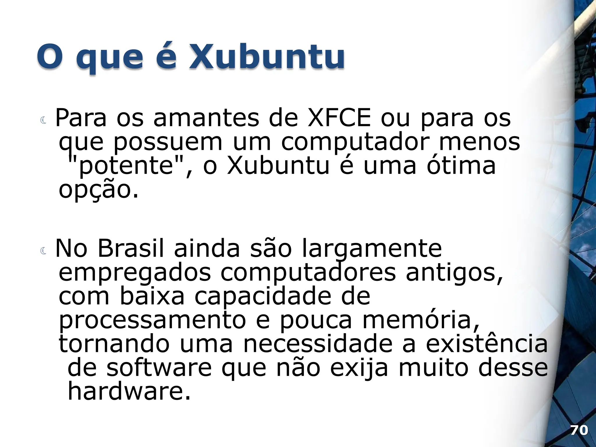O que é Xubuntu
 Para os amantes de XFCE ou para os
que possuem um computador menos
"potente", o Xubuntu é uma ótima
opção.
 No Brasil ainda são largamente
empregados computadores antigos,
com baixa capacidade de
processamento e pouca memória,
tornando uma necessidade a existência
de software que não exija muito desse
hardware.
70
 