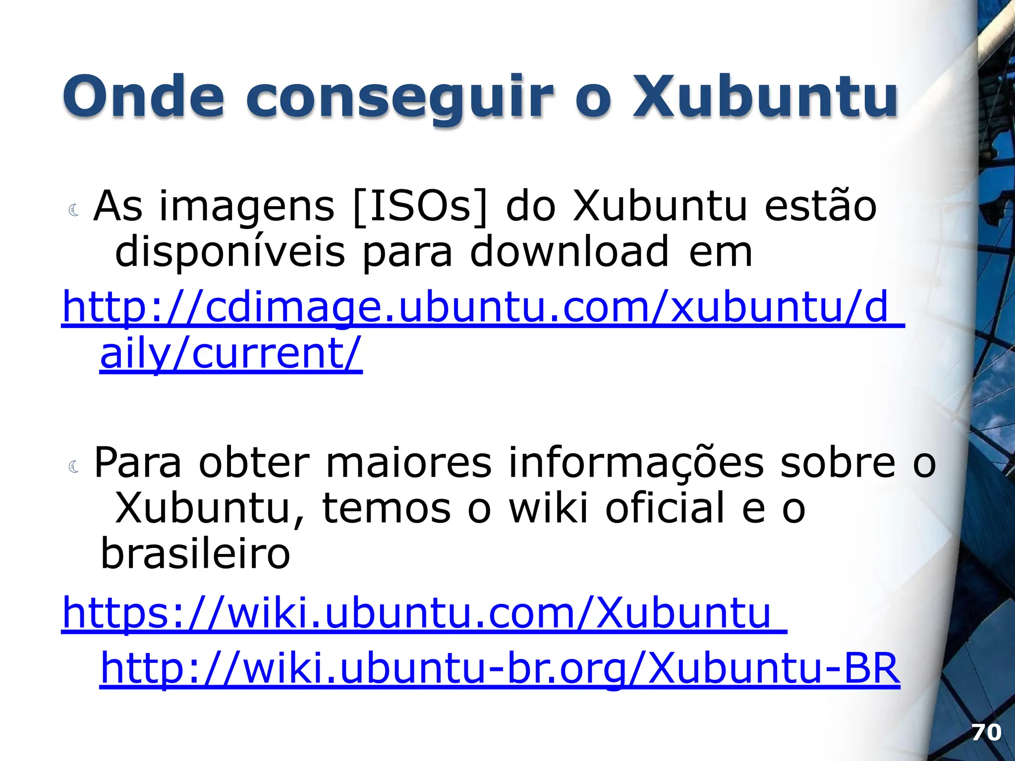Onde conseguir o Xubuntu
 As imagens [ISOs] do Xubuntu estão
disponíveis para download em
http://cdimage.ubuntu.com/xubuntu/d
aily/current/
 Para obter maiores informações sobre o
Xubuntu, temos o wiki oficial e o
brasileiro
https://wiki.ubuntu.com/Xubuntu
http://wiki.ubuntu-br.org/Xubuntu-BR
70
 