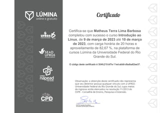 Certifica-se que Matheus Terra Lima Barbosa
completou com sucesso o curso Introdução ao
Linux, de 9 de março de 2023 até 10 de março
de 2023, com carga horária de 20 horas e
aproveitamento de 82,67 %, na plataforma de
cursos Lúmina da Universidade Federal do Rio
Grande do Sul.
O código deste certificado é 304fc210-bf7e-11ed-abb6-dfadba82ee37.
 