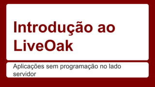 Introdução ao
LiveOak
Aplicações sem programação no lado
servidor
 