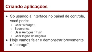 Criando aplicações
● Só usando a interface no painel de controle,
você pode:
○ Criar “storage”;
○ Segurança
○ Usar Aerogear Push
○ Criar lógica de negócio
● Hoje vamos falar e demonstrar brevemente
o “storage”;
 