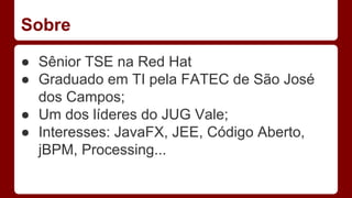 Sobre
● Sênior TSE na Red Hat
● Graduado em TI pela FATEC de São José
dos Campos;
● Um dos líderes do JUG Vale;
● Interesses: JavaFX, JEE, Código Aberto,
jBPM, Processing...
 