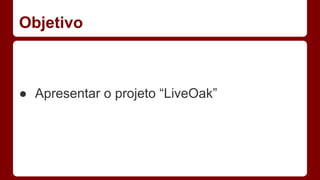Objetivo
● Apresentar o projeto “LiveOak”
 