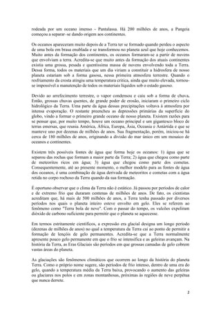 2
rodeada por um oceano imenso - Pantalassa. Há 200 milhões de anos, a Pangeia
começou a separar–se dando origem aos continentes.
Os oceanos apareceram muito depois de a Terra ter se formado quando perdeu o aspecto
de uma bola em brasa enublada e se transformou no planeta azul que hoje conhecemos.
Muito antes da formação dos continentes, os oceanos formaram-se a partir de nuvens
que envolviam a terra. Acredita-se que muito antes da formação dos atuais continentes
existia uma grossa, pesada e quentíssima massa de nuvens envolvendo toda a Terra.
Dessa forma, todos os materiais que um dia viriam a constituir a hidrosfera de nosso
planeta estariam sob a forma gasosa, nessa primeira atmosfera terrestre. Quando o
resfriamento da crosta atingiu uma temperatura critica, ainda que muito elevada, tornou-
se impossível a manutenção de todos os materiais líquidos sob o estado gasoso.
Devido ao arrefecimento terrestre, o vapor condensou e caiu sob a forma de chuva.
Então, grossas chuvas quentes, de grande poder de erosão, iniciaram o primeiro ciclo
hidrológico da Terra. Uma parte da água dessas precipitações voltava à atmosfera por
intensa evaporação. O restante preencheu as depressões primárias da superfície do
globo, vindo a formar o primeiro grande oceano de nosso planeta. Existem razões para
se pensar que, por muito tempo, houve um oceano principal e um gigantesco bloco de
terras emersas, que reunia América, África, Europa, Ásia, Oceania e Antártida e que se
manteve uno por dezenas de milhões de anos. Sua fragmentação, porém, iniciou-se há
cerca de 180 milhões de anos, originando a divisão do mar único em um mosaico de
oceanos e continentes.
Existem três possíveis fontes de água que forma hoje os oceanos: 1) água que se
separou das rochas que formam a maior parte da Terra; 2) água que chegou como parte
de meteoritos ricos em água; 3) água que chegou como parte dos cometas.
Consequentemente, até ao presente momento, o melhor modelo para as fontes de água
dos oceanos, é uma combinação de água derivada de meteoritos e cometas com a água
retida no corpo rochoso da Terra quando da sua formação.
É oportuno observar que o clima da Terra não é estático. Já passou por períodos de calor
e de extremo frio que duraram centenas de milhões de anos. De fato, os cientistas
acreditam que, há mais de 500 milhões de anos, a Terra tenha passado por diversos
períodos nos quais o planeta inteiro esteve envolto em gelo. Eles se referem ao
fenômeno como "Terra bola de neve". Com o passar do tempo, os vulcões expeliram
dióxido de carbono suficiente para permitir que o planeta se aquecesse.
Em termos estritamente científicos, a expressão era glacial designa um longo período
(dezenas de milhões de anos) no qual a temperatura da Terra cai ao ponto de permitir a
formação de lençóis de gelo permanentes. Acredita-se que a Terra normalmente
apresente pouco gelo permanente em que o frio se intensifica e as geleiras avançam. Na
história da Terra, as Eras Glaciais são períodos em que grossas camadas de gelo cobrem
vastas áreas do planeta.
As glaciações são fenômenos climáticos que ocorrem ao longo da história do planeta
Terra. Como o próprio nome sugere, são períodos de frio intenso, dentro de uma era do
gelo, quando a temperatura média da Terra baixa, provocando o aumento das geleiras
ou glaciares nos polos e em zonas montanhosas, próximas às regiões de neve perpétua
que nunca derrete.
 