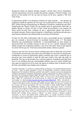4
desaparecer dentro de algumas décadas segundo a mesma fonte. Provas fotográficas
extensas demonstram um recuo mundial das geleiras, segundo o Nichols College. Uma
geleira no Peru perdeu 22% de sua área em menos de 40 anos, segundo o The New
York Times.
O aquecimento global é um fenômeno climático de larga extensão — um aumento da
temperatura média da superfície da Terra que vem acontecendo nos últimos 150 anos. O
IPCC (Painel Intergovernamental para as Mudanças Climáticas), estabelecido pela ONU
(Organização das Nações Unidas) diz que grande parte do aquecimento observado no
planeta durante os últimos 50 anos se deve muito provavelmente a um aumento do
efeito estufa havendo forte evidência de que o aquecimento global seja devido a
atividades humanas. Muitos meterorologistas e climatólogos consideram provado que a
ação humana realmente está influenciando na ocorrência do fenômeno.
Os fatos da vida estão evidenciando cada vez mais a necessidade de que o paradigma
que tem norteado o desenvolvimento da sociedade humana desde a 1ª. Revolução
Industrial seja profundamente modificado. A insustentabilidade do atual modelo de
desenvolvimento da sociedade repousa no fato de ser ele o grande responsável pela
rápida elevação das temperaturas globais e dos níveis dos mares numa escala superior
no século XXI do que nos 10 mil anos transcorridos desde a última era glacial.
Espera-se que este livro de nossa autoria contribua para criar na mente dos seus leitores
a consciência necessária para que atuem com efetividade nas suas áreas de atuação para,
combatendo as causas do aquecimento global, contribuir para evitar a catástrofe que se
prenuncia para nosso planeta se nada for feito para evitá-la. Esta ação não pode ser
protelada. Tem que ser processada com a máxima urgência. O propósito principal deste
livro é o de contribuir para que a humanidade edifique uma nova ordem mundial que
seja capaz de organizar em novas bases não apenas as relações entre os homens na face
da Terra, mas também suas relações com a natureza.
*Fernando Alcoforado, 77, membro da Academia Baiana de Educação e da Academia Brasileira Rotária
de Letras – Seção da Bahia, engenheiro e doutor em Planejamento Territorial e Desenvolvimento
Regional pela Universidade de Barcelona, professor universitário e consultor nas áreas de planejamento
estratégico, planejamento empresarial, planejamento regional e planejamento de sistemas energéticos, é
autor dos livros Globalização (Editora Nobel, São Paulo, 1997), De Collor a FHC- O Brasil e a Nova
(Des)ordem Mundial (Editora Nobel, São Paulo, 1998), Um Projeto para o Brasil (Editora Nobel, São
Paulo, 2000), Os condicionantes do desenvolvimento do Estado da Bahia (Tese de doutorado.
Universidade de Barcelona,http://www.tesisenred.net/handle/10803/1944, 2003), Globalização e
Desenvolvimento (Editora Nobel, São Paulo, 2006), Bahia- Desenvolvimento do Século XVI ao Século XX
e Objetivos Estratégicos na Era Contemporânea (EGBA, Salvador, 2008), The Necessary Conditions of
the Economic and Social Development- The Case of the State of Bahia (VDM Verlag Dr. Müller
Aktiengesellschaft & Co. KG, Saarbrücken, Germany, 2010), Aquecimento Global e Catástrofe
Planetária (Viena- Editora e Gráfica, Santa Cruz do Rio Pardo, São Paulo, 2010), Amazônia Sustentável-
Para o progresso do Brasil e combate ao aquecimento global (Viena- Editora e Gráfica, Santa Cruz do
Rio Pardo, São Paulo, 2011), Os Fatores Condicionantes do Desenvolvimento Econômico e Social
(Editora CRV, Curitiba, 2012), Energia no Mundo e no Brasil- Energia e Mudança Climática
Catastrófica no Século XXI (Editora CRV, Curitiba, 2015), As Grandes Revoluções Científicas,
Econômicas e Sociais que Mudaram o Mundo (Editora CRV, Curitiba, 2016) e A Invenção de um novo
Brasil (Editora CRV, Curitiba, 2017). Possui
 