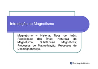 Introdução ao Magnetismo


    Magnetismo – História; Tipos de Ímãs;
    Propriedade  dos   Ímãs;   Natureza  do
    Magnetismo;    Substâncias   Magnéticas;
    Processos de Magnetização; Processos de
    Desmagnetização.




                                         Prof. Ary de Oliveira
 