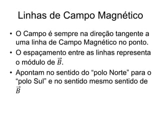 Linhas de Campo Magnético
• O Campo é sempre na direção tangente a
uma linha de Campo Magnético no ponto.
• O espaçamento entre as linhas representa
o módulo de 𝐵.
• Apontam no sentido do “polo Norte” para o
“polo Sul” e no sentido mesmo sentido de
𝐵
 