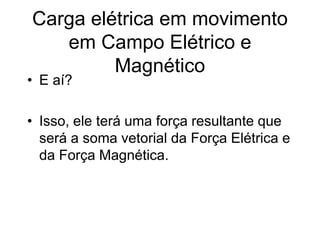 Carga elétrica em movimento
em Campo Elétrico e
Magnético
• E aí?
• Isso, ele terá uma força resultante que
será a soma vetorial da Força Elétrica e
da Força Magnética.
 
