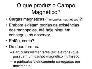O que produz o Campo
Magnético?
• Cargas magnéticas (monopolos magnéticos)?
• Embora existam teorias da existências
dos monopolos, até hoje ninguém
conseguiu os observar.
• Então, como?
• De duas formas:
– Partículas elementares (ex: elétrons) que
possuem um campo magnético intrínseco
– e partículas eletricamente carregadas em
movimento;
 
