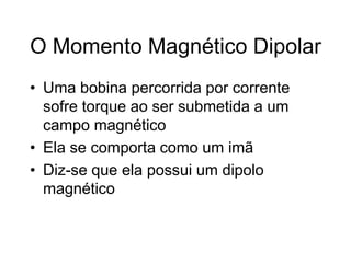 O Momento Magnético Dipolar
• Uma bobina percorrida por corrente
sofre torque ao ser submetida a um
campo magnético
• Ela se comporta como um imã
• Diz-se que ela possui um dipolo
magnético
 