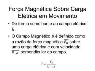 Força Magnética Sobre Carga
Elétrica em Movimento
• De forma semelhante ao campo elétrico
𝐸,
• O Campo Magnético 𝐵 é definido como
a razão da força magnética 𝐹𝐵 sobre
uma carga elétrica 𝑞 com velocidade
𝑣⊥𝐵 perpendicular ao campo.
𝐵 =
𝐹𝐵
𝑞 𝑣⊥𝐵
 