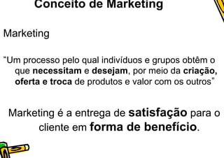 Conceito de Marketing

Marketing

Um processo pelo qual indivíduos e grupos obtêm o
 que necessitam e desejam, por meio da criação,
 oferta e troca de produtos e valor com os outros


Marketing é a entrega de satisfação para o
     cliente em forma de benefício.
 