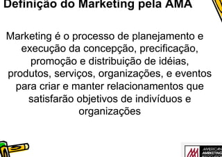 Definição do Marketing pela AMA

Marketing é o processo de planejamento e
   execução da concepção, precificação,
     promoção e distribuição de idéias,
produtos, serviços, organizações, e eventos
  para criar e manter relacionamentos que
    satisfarão objetivos de indivíduos e
                organizações
 
