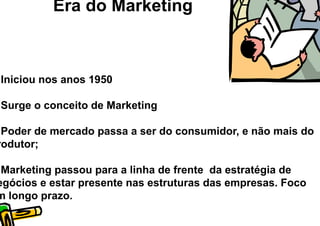 Era do Marketing



Iniciou nos anos 1950

Surge o conceito de Marketing

 Poder de mercado passa a ser do consumidor, e não mais do
rodutor;

 Marketing passou para a linha de frente da estratégia de
egócios e estar presente nas estruturas das empresas. Foco
m longo prazo.
 