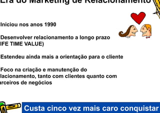 Era do Marketing de Relacionamento

 Iniciou nos anos 1990

 Desenvolver relacionamento a longo prazo
LIFE TIME VALUE)

 Estendeu ainda mais a orientação para o cliente

 Foco na criação e manutenção do
elacionamento, tanto com clientes quanto com
arceiros de negócios



          Custa cinco vez mais caro conquistar
 
