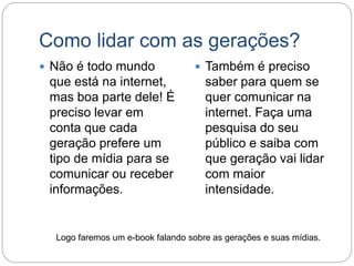 Como lidar com as gerações?
 Não é todo mundo
que está na internet,
mas boa parte dele! É
preciso levar em
conta que cada
geração prefere um
tipo de mídia para se
comunicar ou receber
informações.
 Também é preciso
saber para quem se
quer comunicar na
internet. Faça uma
pesquisa do seu
público e saiba com
que geração vai lidar
com maior
intensidade.
Logo faremos um e-book falando sobre as gerações e suas mídias.
 