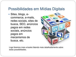 Possibilidades em Mídias Digitais
 Sites, blogs, e-
commerce, e-mails,
redes sociais, sites de
busca, SEO, anúncios
pagos em redes
sociais, anúncios
pagos em
mecanismos de
busca, etc.
Logo faremos mais e-books falando mais detalhadamente sobre
estas possibilidades.
 