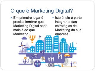 O que é Marketing Digital?
 Em primeiro lugar é
preciso lembrar que
Marketing Digital nada
mais é do que
Marketing.
 Isto é, ele é parte
integrante das
estratégias de
Marketing da sua
empresa.
 