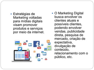  Estratégias de
Marketing voltadas
para mídias digitais
visam promover
produtos e serviços
por meio da internet.
 O Marketing Digital
busca envolver os
clientes atuais e
possíveis clientes,
podendo envolver
vendas, publicidade
direta, pesquisa de
mercado, criação de
expectativa,
divulgação de
conteúdo,
relacionamento com o
público, etc.
 