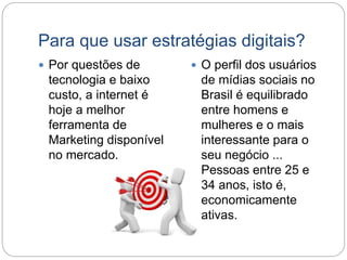 Para que usar estratégias digitais?
 Por questões de
tecnologia e baixo
custo, a internet é
hoje a melhor
ferramenta de
Marketing disponível
no mercado.
 O perfil dos usuários
de mídias sociais no
Brasil é equilibrado
entre homens e
mulheres e o mais
interessante para o
seu negócio ...
Pessoas entre 25 e
34 anos, isto é,
economicamente
ativas.
 