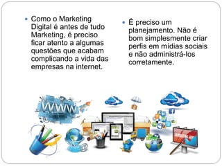  Como o Marketing
Digital é antes de tudo
Marketing, é preciso
ficar atento a algumas
questões que acabam
complicando a vida das
empresas na internet.
 É preciso um
planejamento. Não é
bom simplesmente criar
perfis em mídias sociais
e não administrá-los
corretamente.
 