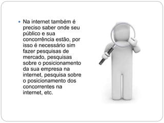  Na internet também é
preciso saber onde seu
público e sua
concorrência estão, por
isso é necessário sim
fazer pesquisas de
mercado, pesquisas
sobre o posicionamento
da sua empresa na
internet, pesquisa sobre
o posicionamento dos
concorrentes na
internet, etc.
 