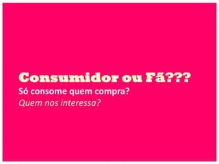 Consumidor ou Fã???
Só consome quem compra?
Quem nos interessa?
 