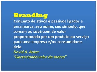 Branding
Conjunto de ativos e passivos ligados a
uma marca, seu nome, seu símbolo, que
somam ou subtraem do valor
proporcionado por um produto ou serviço
para uma empresa e/ou consumidores
dela
David A. Aaker
“Gerenciando valor da marca”
 