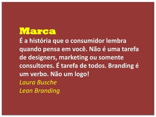 Marca
É a história que o consumidor lembra
quando pensa em você. Não é uma tarefa
de designers, marketing ou somente
consultores. É tarefa de todos. Branding é
um verbo. Não um logo!
Laura Busche
Lean Branding
 